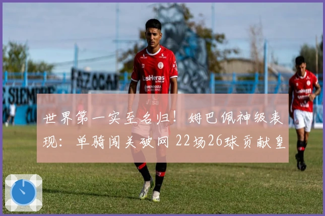 世界第一实至名归！姆巴佩神级表现：单骑闯关破网 22场26球贡献皇马65%进球