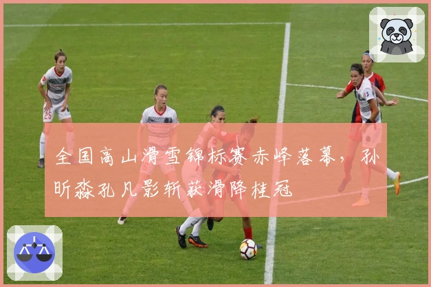 全国高山滑雪锦标赛赤峰落幕，孙昕淼孔凡影斩获滑降桂冠