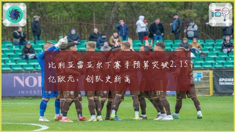 比利亚雷亚尔下赛季预算突破2.15亿欧元，创队史新高