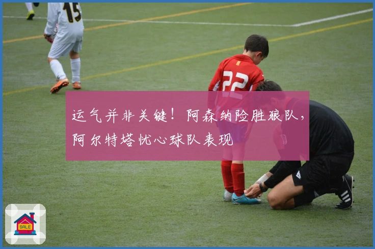 运气并非关键！阿森纳险胜狼队，阿尔特塔忧心球队表现