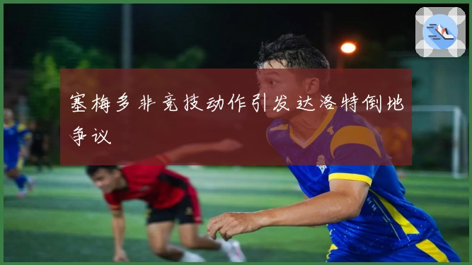 塞梅多非竞技动作引发达洛特倒地争议