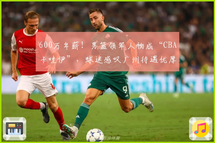 600万年薪！男篮领军人物成“CBA卡哇伊”，球迷感叹广州待遇优厚