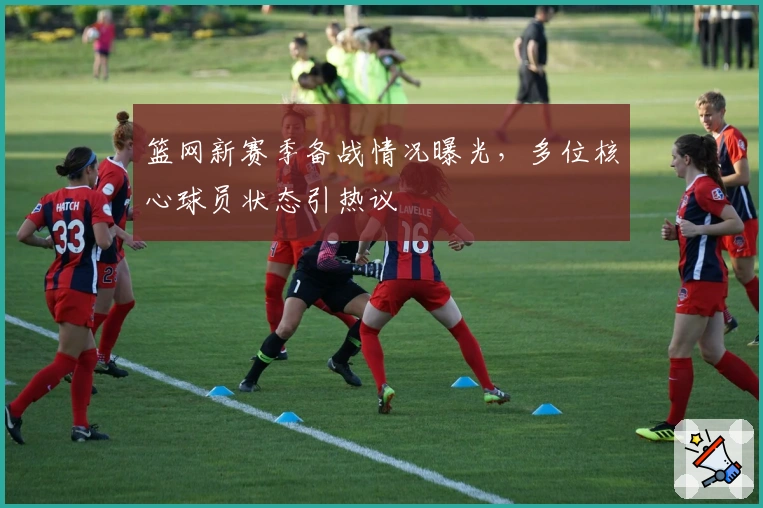 篮网新赛季备战情况曝光，多位核心球员状态引热议