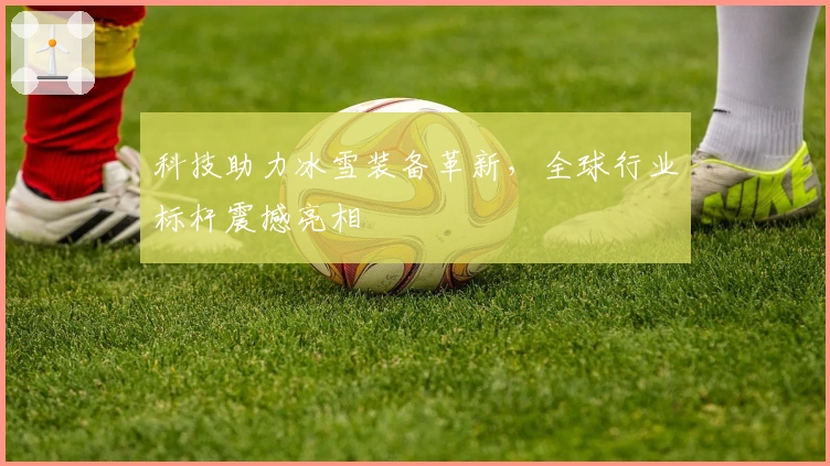 科技助力冰雪装备革新，全球行业标杆震撼亮相